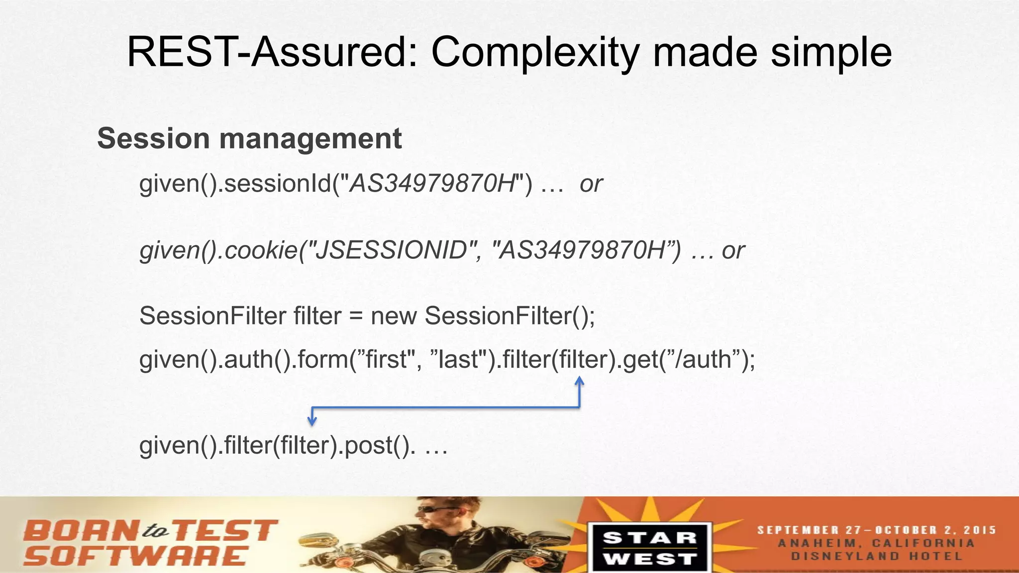 11
REST-Assured: Complexity made simple
Session management
given().sessionId("AS34979870H") … or
given().cookie("JSESSIONID", "AS34979870H”) … or
SessionFilter filter = new SessionFilter();
given().auth().form(”first", ”last").filter(filter).get(”/auth”);
given().filter(filter).post(). …
 