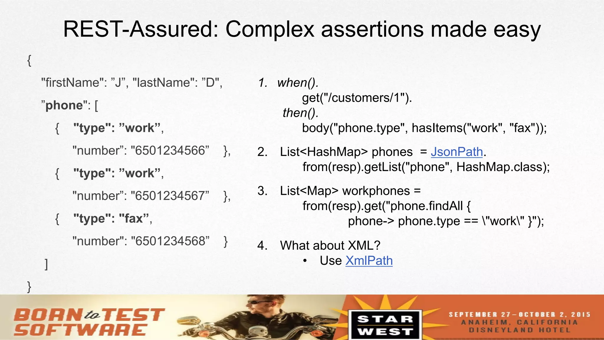 16
REST-Assured: Complex assertions made easy
{
"firstName": ”J”, "lastName": ”D",
”phone": [
{ "type": ”work”,
"number”: "6501234566” },
{ "type": ”work”,
"number”: "6501234567” },
{ "type": "fax”,
"number": "6501234568” }
]
}
1.  when().
get("/customers/1").
then().
body("phone.type", hasItems("work", "fax"));
2.  List<HashMap> phones = JsonPath.
from(resp).getList("phone", HashMap.class);
3.  List<Map> workphones =
from(resp).get("phone.findAll {
phone-> phone.type == "work" }");
4.  What about XML?
•  Use XmlPath
 