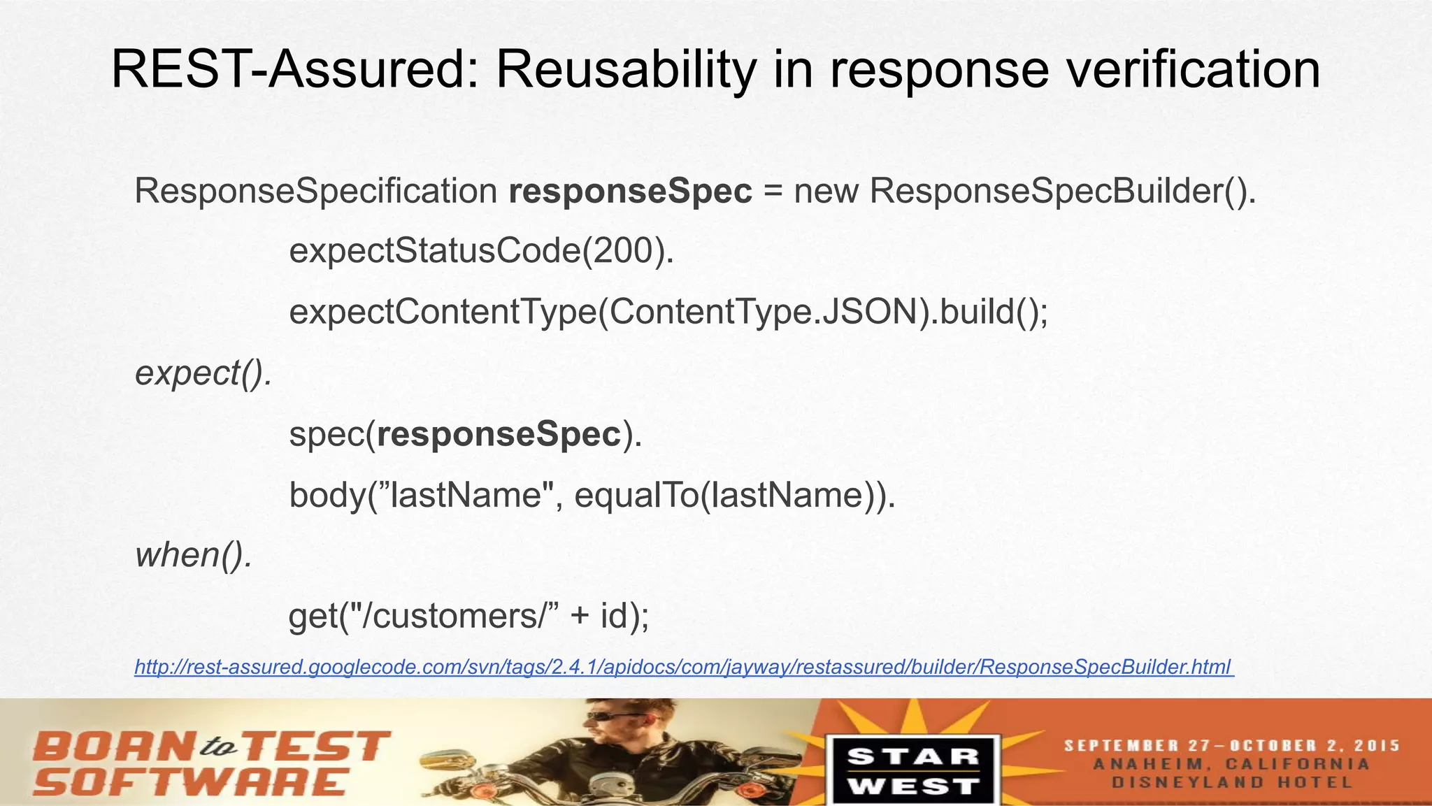 17
REST-Assured: Reusability in response verification
ResponseSpecification responseSpec = new ResponseSpecBuilder().
expectStatusCode(200).
expectContentType(ContentType.JSON).build();
expect().
spec(responseSpec).
body(”lastName", equalTo(lastName)).
when().
get("/customers/” + id);
http://rest-assured.googlecode.com/svn/tags/2.4.1/apidocs/com/jayway/restassured/builder/ResponseSpecBuilder.html
 
