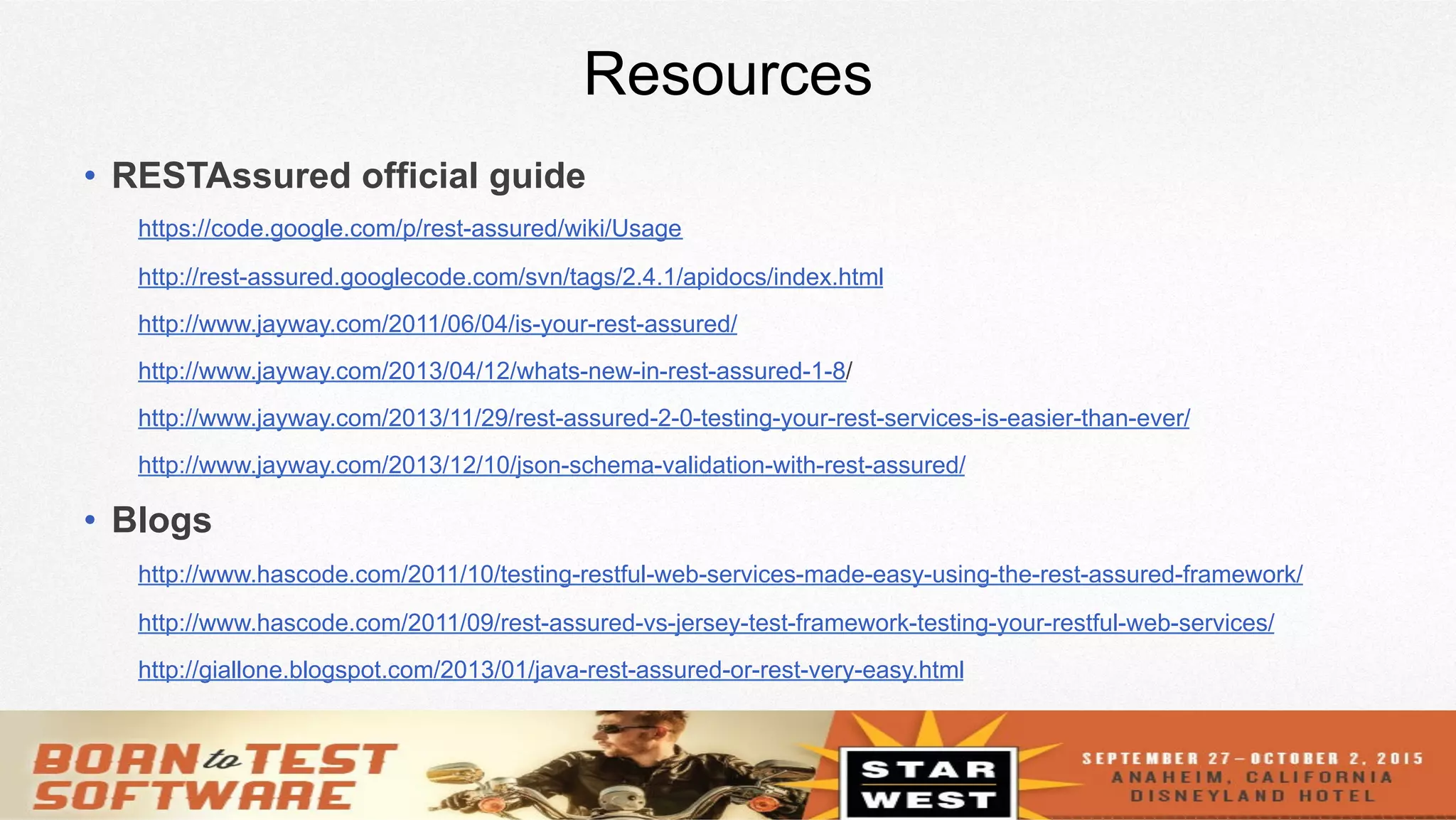 22
Resources
•  RESTAssured official guide
https://code.google.com/p/rest-assured/wiki/Usage
http://rest-assured.googlecode.com/svn/tags/2.4.1/apidocs/index.html
http://www.jayway.com/2011/06/04/is-your-rest-assured/
http://www.jayway.com/2013/04/12/whats-new-in-rest-assured-1-8/
http://www.jayway.com/2013/11/29/rest-assured-2-0-testing-your-rest-services-is-easier-than-ever/
http://www.jayway.com/2013/12/10/json-schema-validation-with-rest-assured/
•  Blogs
http://www.hascode.com/2011/10/testing-restful-web-services-made-easy-using-the-rest-assured-framework/
http://www.hascode.com/2011/09/rest-assured-vs-jersey-test-framework-testing-your-restful-web-services/
http://giallone.blogspot.com/2013/01/java-rest-assured-or-rest-very-easy.html
 