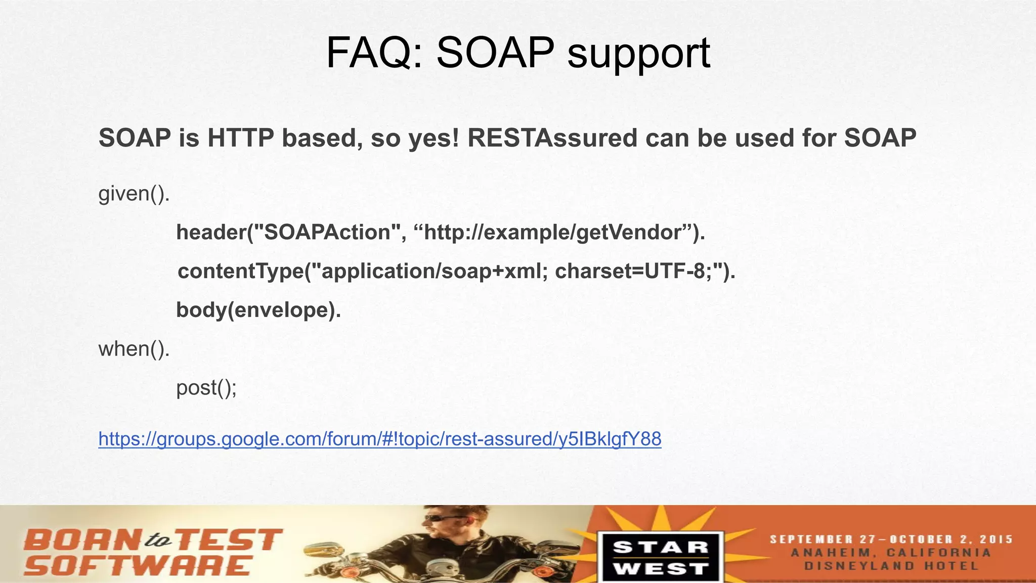 24
FAQ: SOAP support
SOAP is HTTP based, so yes! RESTAssured can be used for SOAP
given().
header("SOAPAction", “http://example/getVendor”).
contentType("application/soap+xml; charset=UTF-8;").
body(envelope).
when().
post();
https://groups.google.com/forum/#!topic/rest-assured/y5IBklgfY88
 