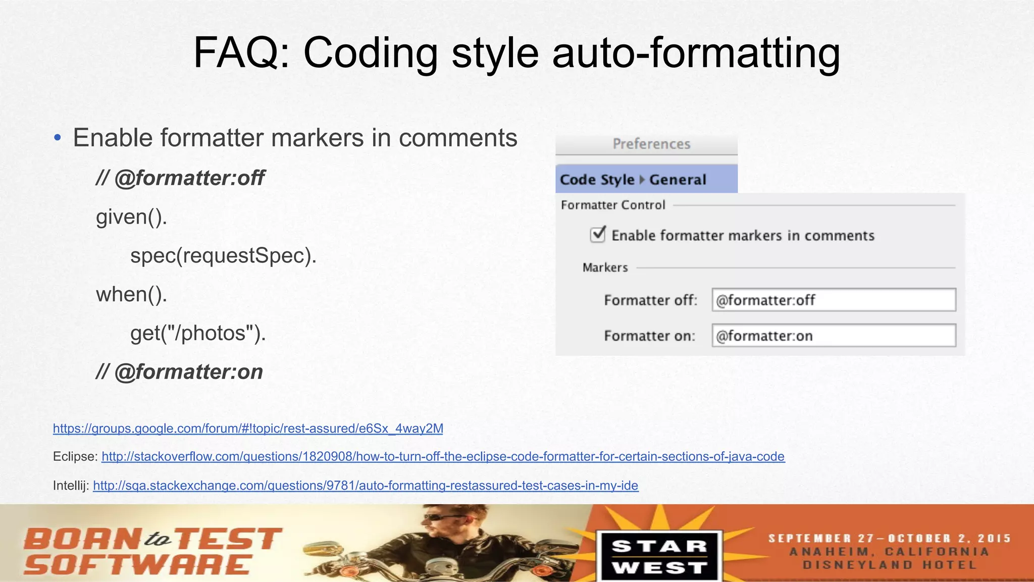26
FAQ: Coding style auto-formatting
•  Enable formatter markers in comments
// @formatter:off
given().
spec(requestSpec).
when().
get("/photos").
// @formatter:on
https://groups.google.com/forum/#!topic/rest-assured/e6Sx_4way2M
Eclipse: http://stackoverflow.com/questions/1820908/how-to-turn-off-the-eclipse-code-formatter-for-certain-sections-of-java-code
Intellij: http://sqa.stackexchange.com/questions/9781/auto-formatting-restassured-test-cases-in-my-ide
 