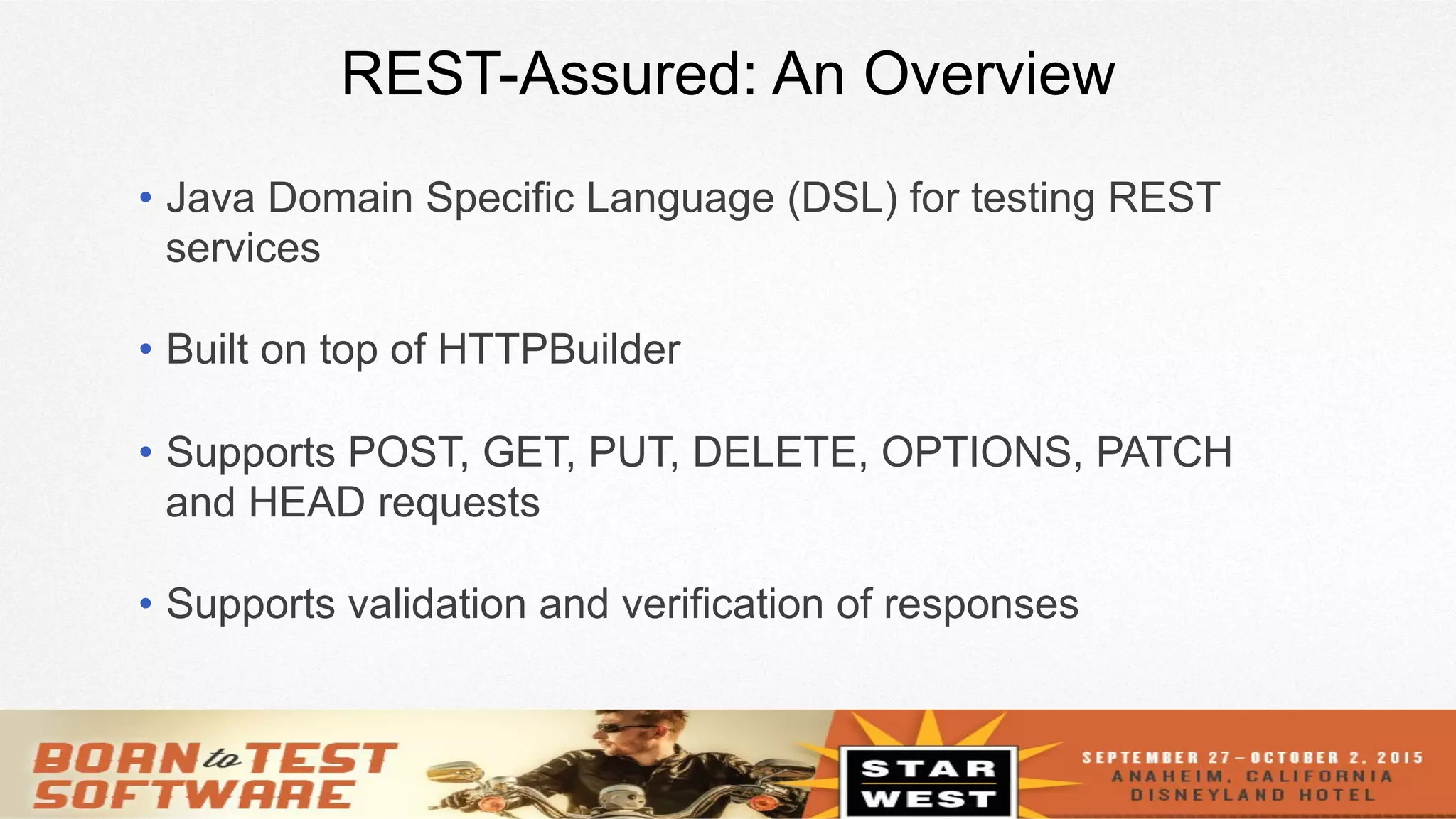 6
REST-Assured: An Overview
•  Java Domain Specific Language (DSL) for testing REST
services
•  Built on top of HTTPBuilder
•  Supports POST, GET, PUT, DELETE, OPTIONS, PATCH
and HEAD requests
•  Supports validation and verification of responses
 