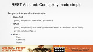 10
REST-Assured: Complexity made simple
Supports 6 forms of authentication
•  Basic Auth
given().auth().basic("username", "password”);
•  OAuth
given().auth().oauth(consumerKey, consumerSecret, accessToken, secretToken);
given().auth().oauth2(…);
•  Others
•  Form
•  Certificate
•  Digest
 