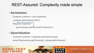 12
REST-Assured: Complexity made simple
•  Serialization
Customer customer = new Customer();
customer.setFirstname(”John");
Response response =
given().body(customer).post("/customers");
•  Deserialization
Customer customer = response.as(Customer.class);
assertThat(customer.getFirstname(), is(expectedFirstname));
 