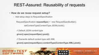 13
REST-Assured: Reusability of requests
•  How do we reuse request setup?
–  Add setup steps to RequestSpecification
RequestSpecification requestSpec = new RequestSpecBuilder().
setContentType(ContentType.JSON).build();
// Default JSON content type
given().spec(requestSpec).post();
// Overwrite default content type with XML
given().spec(requestSpec).contentType(ContentType.XML).post();
 