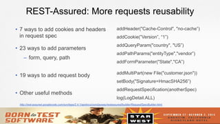 14
REST-Assured: More requests reusability
•  7 ways to add cookies and headers
in request spec
•  23 ways to add parameters
–  form, query, path
•  19 ways to add request body
•  Other useful methods
addHeader("Cache-Control", "no-cache”)
addCookie(”Version”, “1”)
addQueryParam("country", "US”)
addPathParams("entityType","vendor”)
addFormParameter("State","CA”)
addMultiPart(new File("customer.json"))
setBody("Signature=HmacSHA256”)
addRequestSpecification(anotherSpec)
log(LogDetail.ALL)
http://rest-assured.googlecode.com/svn/tags/2.4.1/apidocs/com/jayway/restassured/builder/RequestSpecBuilder.html
 