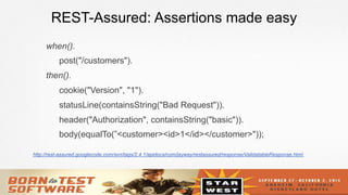 15
REST-Assured: Assertions made easy
when().
post("/customers").
then().
cookie("Version", "1").
statusLine(containsString("Bad Request")).
header("Authorization", containsString("basic")).
body(equalTo(”<customer><id>1</id></customer>"));
http://rest-assured.googlecode.com/svn/tags/2.4.1/apidocs/com/jayway/restassured/response/ValidatableResponse.html
 