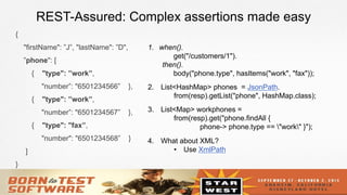 16
REST-Assured: Complex assertions made easy
{
"firstName": ”J”, "lastName": ”D",
”phone": [
{ "type": ”work”,
"number”: "6501234566” },
{ "type": ”work”,
"number”: "6501234567” },
{ "type": "fax”,
"number": "6501234568” }
]
}
1.  when().
get("/customers/1").
then().
body("phone.type", hasItems("work", "fax"));
2.  List<HashMap> phones = JsonPath.
from(resp).getList("phone", HashMap.class);
3.  List<Map> workphones =
from(resp).get("phone.findAll {
phone-> phone.type == "work" }");
4.  What about XML?
•  Use XmlPath
 
