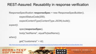 17
REST-Assured: Reusability in response verification
ResponseSpecification responseSpec = new ResponseSpecBuilder().
expectStatusCode(200).
expectContentType(ContentType.JSON).build();
expect().
spec(responseSpec).
body(”lastName", equalTo(lastName)).
when().
get("/customers/” + id);
http://rest-assured.googlecode.com/svn/tags/2.4.1/apidocs/com/jayway/restassured/builder/ResponseSpecBuilder.html
 