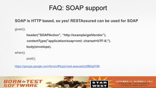 24
FAQ: SOAP support
SOAP is HTTP based, so yes! RESTAssured can be used for SOAP
given().
header("SOAPAction", “http://example/getVendor”).
contentType("application/soap+xml; charset=UTF-8;").
body(envelope).
when().
post();
https://groups.google.com/forum/#!topic/rest-assured/y5IBklgfY88
 