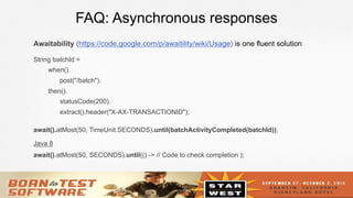 25
FAQ: Asynchronous responses
Awaitability (https://code.google.com/p/awaitility/wiki/Usage) is one fluent solution
String batchId =
when().
post("/batch").
then().
statusCode(200).
extract().header("X-AX-TRANSACTIONID");
await().atMost(50, TimeUnit.SECONDS).until(batchActivityCompleted(batchId));
Java 8
await().atMost(50, SECONDS).until(() -> // Code to check completion );
 