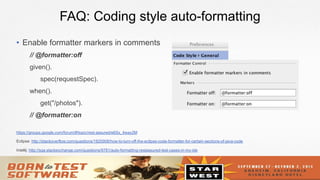 26
FAQ: Coding style auto-formatting
•  Enable formatter markers in comments
// @formatter:off
given().
spec(requestSpec).
when().
get("/photos").
// @formatter:on
https://groups.google.com/forum/#!topic/rest-assured/e6Sx_4way2M
Eclipse: http://stackoverflow.com/questions/1820908/how-to-turn-off-the-eclipse-code-formatter-for-certain-sections-of-java-code
Intellij: http://sqa.stackexchange.com/questions/9781/auto-formatting-restassured-test-cases-in-my-ide
 