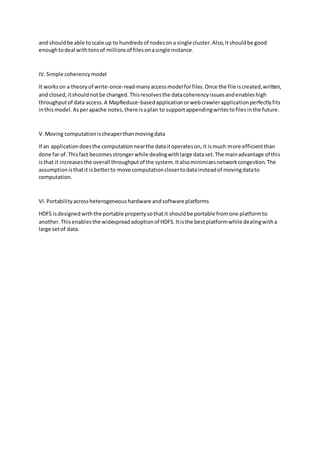 and shouldbe able toscale up to hundredsof nodesona single cluster.Also,itshouldbe good
enoughtodeal withtonsof millionsof filesonasingle instance.
IV.Simple coherencymodel
It workson a theoryof write-once-read-manyaccessmodelforfiles.Once the file iscreated,written,
and closed,itshouldnotbe changed.Thisresolvesthe datacoherencyissuesandenableshigh
throughputof data access.A MapReduce-basedapplicationorwebcrawlerapplicationperfectlyfits
inthismodel.Asperapache notes,there isaplan to supportappendingwritestofilesinthe future.
V.Moving computationischeaperthanmovingdata
If an applicationdoesthe computationnearthe dataitoperateson,it ismuch more efficientthan
done far of.Thisfact becomesstrongerwhile dealingwithlarge dataset.The mainadvantage of this
isthat it increasesthe overall throughputof the system.Italsominimizesnetworkcongestion.The
assumptionisthatit isbetterto move computationclosertodatainsteadof movingdatato
computation.
VI.Portabilityacrossheterogeneoushardware andsoftware platforms
HDFS isdesignedwiththe portable propertysothatit shouldbe portable fromone platformto
another.Thisenablesthe widespreadadoptionof HDFS.Itisthe bestplatformwhile dealingwitha
large setof data.
 