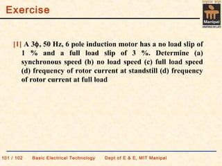 Exercise
101 / 102 Basic Electrical Technology Dept of E & E, MIT Manipal
[1] A 3φ, 50 Hz, 6 pole induction motor has a no load slip of
1 % and a full load slip of 3 %. Determine (a)
synchronous speed (b) no load speed (c) full load speed
(d) frequency of rotor current at standstill (d) frequency
of rotor current at full load
 