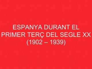 ESPANYA DURANT EL
PRIMER TERÇ DEL SEGLE XX
(1902 – 1939)
 