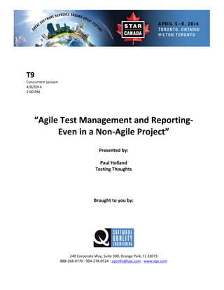  
 
 
rent Session 
 
Presented by: 
Paul Holland 
Te s 
 
 
Brought to you by: 
 
 
340 Corporate Way, Suite   Orange Park, FL 32073 
888‐2
T9 
Concur
4/8/2014   
2:00 PM 
 
 
 
 
“Agile Test Management and Reporting‐ 
Even in a Non‐Agile Project” 
 
 
sting Thought
 
 
 
 
 
 
300,
68‐8770 ∙ 904‐278‐0524 ∙ sqeinfo@sqe.com ∙ www.sqe.com 
 