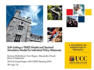 Soft-Linking a TIMES Model and Sectoral
Simulation Model for Individual Policy Measures
Eamonn Mulholland, Fionn Rogan, Alessandro Chiodi,
Brian Ó Gallachóir
UN City Copenhagen | IEA-ETSAP Meeting 2014
18th Sept ‘14
 