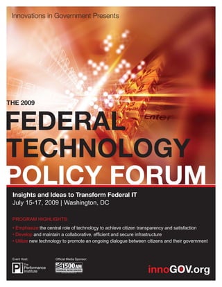 THE 2009




 Insights and Ideas to Transform Federal IT
 July 15-17, 2009 | Washington, DC

 PROGRAM HIGHLIGHTS:
 • Emphasize the central role of technology to achieve citizen transparency and satisfaction
 • Develop and maintain a collaborative, efﬁcient and secure infrastructure
 • Utilize new technology to promote an ongoing dialogue between citizens and their government


 Event Host:         Ofﬁcial Media Sponsor:
 