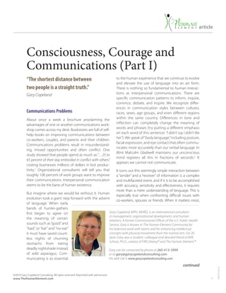 1
©2010 Gary Copeland Consulting, All rights reserved. Reprinted with permission.
www.TheHumanElement.com
T904US-mar16
article
Consciousness, Courage and
Communications (Part I)
“The shortest distance between
two people is a straight truth.”
Gary Copeland
Communications Problems
About once a week a brochure proclaiming the
advantages of one or another communications work-
shop comes across my desk. Bookstores are full of self-
help books on improving communications between
co-workers, couples, and parents and their children.
Communications problems result in misunderstand-
ing, missed opportunities and often conflict. One
study showed that people spend as much as “…25 to
65 percent of their day embroiled in conflict with others,”
costing businesses millions of dollars in lost produc-
tivity.1
Organizational consultants will tell you that
roughly 100 percent of work groups want to improve
their communications. Interpersonal communication
seems to be the bane of human existence.
But imagine where we would be without it. Human
evolution took a giant step forward with the advent
of language. When early
bands of hunter-gathers
first began to agree on
the meaning of certain
sounds such as“good”and
“bad,” or “eat” and “no-eat”
it must have saved count-
less nights of churning
stomachs from eating
deadly nightshade instead
of wild asparagus. Com-
municating is so essential
to the human experience that we continue to evolve
and elevate the use of language into an art form.
There is nothing so fundamental to human interac-
tions as interpersonal communications. There are
specific communication patterns to inform, inquire,
convince, debate, and inspire. We recognize differ-
ences in communication styles between cultures,
races, sexes, age groups, and even different regions
within the same country. Differences in tone and
inflection can completely change the meaning of
words and phrases (try putting a different emphasis
on each word of this sentence: “I didn’t say I didn’t like
her.”). We speak of“body language,”including posture,
facial expression, and eye contact that often commu-
nicates more accurately than our verbal language. In
Blink Malcolm Gladwell maintains our unconscious
mind registers all this in fractions of seconds.2
It
appears we cannot not communicate.
It turns out this seemingly simple interaction between
a “sender” and a “receiver” of information is a complex
and multifaceted event, and if it is to be accomplished
with accuracy, sensitivity and effectiveness, it requires
more than a mere understanding of language. This is
especially true when confronting difficult issues with
co-workers, spouses or friends. When it matters most,
continued
Gary Copeland, MPH, MHRD, is an international consultant
in management, organizational development, and human
relations. A former Commissioned Officer of the U.S. Public Health
Service, Gary is known in The Human Element Community for
his extensive work with teams and for enhancing intellectual
concepts with physical movement from the martial arts. For 20
years Gary was a student, colleague and devoted friend of Will
Schutz, Ph.D., creator of FIRO theory® and The Human Element.®
Gary can be contacted by phone at 260-413-3999
or at gary@garycopelandconsulting.com.
His web site is www.garycopelandconsulting.com.
 