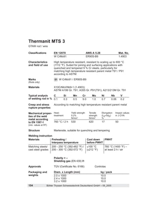 Thermanit MTS 3
GTAW rod / wire

Classifications         EN 12070                        AWS A 5.28                     Mat. No.
                        W CrMo91                        ER90S-B9                       1.4903

Characteristics         High temperature resistant, resistant to scaling up to 600 °C
and field of use        (1112 °F). Suited for joining and surfacing applications with
                        quenched and tempered 9 % Cr steels, particularly for
                        matching high temperature resistant parent metal T91 / P91
                        according to ASTM.

Marks                       W CrMo91 / ER90S-B9
(Rods only)

Materials               X10CrMoVNb9-1 (1.4903);
                        ASTM A199 Gr. T91; A355 Gr. P91(T91); A213/213M Gr. T91

Typical analysis    C           Si       Mn       Cr         Mo      Ni        Nb       V
of welding rod in % 0.1         0.3      0.5      9.0        1.0     0.7       0.06     0.2

Creep and stress        According to matching high temperature resistant parent metal
rupture properties

Mechanical proper- Heat-               Yield strength     Tensile    Elongation   Impact values
ties of the weld   treatment           0.2%               strength   (L0=5d0)     in J CVN
                                       N/mm2              N/mm2      %
metal according
to EN 1597-1       760 °C / 2 h        530                620        17           50
(min. values at RT)

Structure               Martensite, suitable for quenching and tempering

Welding instruction
Materials          Preheating /                         Cool down   PWHT
                   Interpass temperature                before PWHT
Matching steels/      200 - 250 °C (392-482 °F) /         100 °C          760 °C (1400 °F) –
cast steel grades     200 - 300 °C (392-572 °F)         ( 212 °F)         at least 2 h / air


                        Polarity = –
                        Shielding gas (EN 439) I1

Approvals               TÜV (Certificate No. 6166)              Controlas

Packaging and           Diam. x Length (mm)                          kg / pack
weights                 2.0 x 1000                                   10.0
                        2.4 x 1000                                   10.0
                        3.2 x 1000                                   10.0
154               Böhler Thyssen Schweisstechnik Deutschland GmbH – 09_2005
 