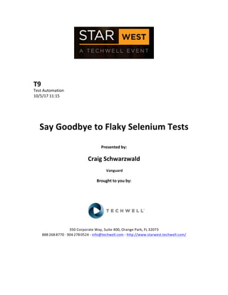  
	
  
	
  
	
  
	
  
T9	
  
Test	
  Automation	
  
10/5/17	
  11:15	
  
	
  
	
  
	
  
	
  
Say	
  Goodbye	
  to	
  Flaky	
  Selenium	
  Tests	
  
	
  
Presented	
  by:	
  
	
  
Craig	
  Schwarzwald	
  
	
  Vanguard	
  
	
  
Brought	
  to	
  you	
  by:	
  	
  
	
  	
  
	
  
	
  
	
  
	
  
	
  
350	
  Corporate	
  Way,	
  Suite	
  400,	
  Orange	
  Park,	
  FL	
  32073	
  	
  
888-­‐-­‐-­‐268-­‐-­‐-­‐8770	
  ·∙·∙	
  904-­‐-­‐-­‐278-­‐-­‐-­‐0524	
  -­‐	
  info@techwell.com	
  -­‐	
  http://www.starwest.techwell.com/	
  	
  	
  
	
  
	
  	
  
	
  
	
  
 
