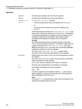 Programação flexível de NC
1.11 Repetição de partes do programa (REPEAT, REPEATB, ENDLABEL, P)
Preparação do trabalho
100 Manual de programação, 09/2011, 6FC5398-2BP40-2KA0
Significado
REPEATB: Comando para repetição de uma linha de programa
REPEAT: Comando para repetição de uma área de programa
<marcador de
salto>:
O <marcador de salto> identifica:
• a linha de programa que deve ser repetida (com REPEATB)
ou
• o início da área de programa que deve ser repetida (com
REPEAT)
A linha de programa marcada com o <marcador de salto> pode
estar antes ou depois da instrução REPEAT/REPEATB. A localização
é realizada primeiramente em direção ao início do programa. Se o
marcador de salto não for encontrado nesta direção, então a
localização será realizada em direção ao fim do programa.
Exceção:
Se a área de programa entre o marcador de salto e a instrução
REPEAT deve ser repetida (veja item 2. em Sintaxe), então a linha de
programa marcada com o <marcador de salto> deve estar
antes da instrução REPEAT, pois neste caso a localização somente é
realizada em direção ao início do programa.
Se a linha com o <marcador de salto> contém outras
instruções, então estas serão executadas em toda repetição.
ENDLABEL: Palavra-chave que marca o fim de uma área de programa que deve
ser repetida
Se a linha com o ENDLABEL contém outras instruções, então estas
serão executadas em toda repetição.
O ENDLABEL pode ser utilizado várias vezes no programa.
P: Endereço para especificação da quantidade de repetições
<n>: Quantidade de repetições da parte do programa
Tipo: INT
A parte do programa a ser repetida é repetida <n> vezes. Após a
última repetição, o programa é continuado com a linha seguinte à
linha da instrução REPEAT/REPEATB.
Nota:
Se nenhum P=<n> for especificado, então a parte do programa a ser
repetida será repetida apenas uma vez.
 