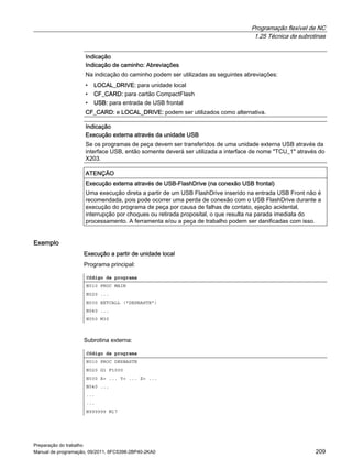 Programação flexível de NC
1.25 Técnica de subrotinas
Preparação do trabalho
Manual de programação, 09/2011, 6FC5398-2BP40-2KA0 209
Exemplo
Execução a partir de unidade local
Programa principal:
Subrotina externa:
Indicação
Indicação de caminho: Abreviações
Na indicação do caminho podem ser utilizadas as seguintes abreviações:
• LOCAL_DRIVE: para unidade local
• CF_CARD: para cartão CompactFlash
• USB: para entrada de USB frontal
CF_CARD: e LOCAL_DRIVE: podem ser utilizados como alternativa.
Indicação
Execução externa através da unidade USB
Se os programas de peça devem ser transferidos de uma unidade externa USB através da
interface USB, então somente deverá ser utilizada a interface de nome "TCU_1" através do
X203.
ATENÇÃO
Execução externa através de USB-FlashDrive (na conexão USB frontal)
Uma execução direta a partir de um USB FlashDrive inserido na entrada USB Front não é
recomendada, pois pode ocorrer uma perda de conexão com o USB FlashDrive durante a
execução do programa de peça por causa de falhas de contato, ejeção acidental,
interrupção por choques ou retirada proposital, o que resulta na parada imediata do
processamento. A ferramenta e/ou a peça de trabalho podem ser danificadas com isso.
Código de programa
N010 PROC MAIN
N020 ...
N030 EXTCALL ("DESBASTE")
N040 ...
N050 M30
Código de programa
N010 PROC DESBASTE
N020 G1 F1000
N030 X= ... Y= ... Z= ...
N040 ...
...
...
N999999 M17
 