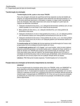 Transformações
6.1 Programação geral de tipos de transformação
Preparação do trabalho
322 Manual de programação, 09/2011, 6FC5398-2BP40-2KA0
Transformação de orientação
Transformações de três, quatro e cinco eixos TRAORI
Para uma usinagem otimizada de superfícies de formas espaciais na área de trabalho da
máquina, as máquinas-ferramenta requerem eixos adicionais aos três eixos lineares X, Y e
Z. Os eixos adicionais descrevem a orientação no espaço e a seguir serão chamados de
eixos de orientação. Eles estão disponíveis como eixos de rotação em quatro tipos de
máquina de diferentes cinemáticas.
1. Cabeçote orientável de dois eixos, p. ex. cabeçote de ferramentas cardânico com um eixo
rotativo paralelo à um eixo linear e com mesa fixa de ferramenta.
2. Mesa giratória de dois eixos, p. ex. cabeçote orientável fixo com mesa giratória de
ferramenta e dois eixos.
3. Cabeçote orientável de um eixo e mesa giratória de um eixo, p. ex. um cabeçote giratório
com ferramenta rotativa com mesa giratória de ferramenta em torno de um eixo.
4. Cabeçote orientável de dois eixos e mesa giratória de um eixo, p. ex. uma mesa giratória
de ferramenta em torno de um eixo e um cabeçote giratório com ferramenta rotativa em
torno de si mesmo.
As transformações de 3 e 4 eixos são formas especiais da transformação de 5 eixos e são
programadas de forma análoga às transformações de 5 eixos.
A "transformação genérica de 3, 4, 5, 6 eixos", com suas funções, cobre os eixos rotativos
dispostos perpendicularmente e as transformações para o cabeçote de fresar cardânico, e
pode ser ativada com TRAORI para qualquer outra transformação de orientação, assim
como para estes quatro tipos de máquina. Na transformação genérica de 5 e 6 eixos, a
orientação da ferramenta possui mais um terceiro grau de liberdade, onde a ferramenta pode
ser girada em torno de seu próprio eixo em qualquer direção dentro do espaço.
Literatura: /FB3/ Manual de funções especiais; Transformações de 3 a 5 eixos (F2)
Posição básica da orientação da ferramenta independente da cinemática
ORIRESET
Se uma transformação de orientação estiver ativa com TRAORI, então com ORIRESET se
pode especificar as posições básicas de até 3 eixos de orientação com os parâmetros
opcionais A, B e C. A associação da seqüência dos parâmetros programados com os eixos
rotativos é realizada de acordo com a seqüência dos eixos de orientação definida através da
transformação. A programação do ORIRESET(A, B, C) faz com que os eixos de orientação
se desloquem de modo linear e sincronizado de sua posição momentânea até a posição
básica especificada.
 