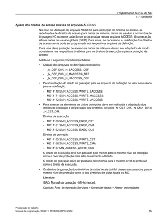 Programação flexível de NC
1.1 Variáveis
Preparação do trabalho
Manual de programação, 09/2011, 6FC5398-2BP40-2KA0 45
Ajuste dos direitos de acesso através de arquivos ACCESS
No caso de utilização de arquivos ACCESS para atribuição de direitos de acesso, as
redefinições de direitos de acesso para dados de sistema, dados de usuário e comandos de
linguagem NC somente poderão ser programadas nestes arquivos ACCESS. Uma exceção
são os dados de usuário globais (GUD). Para estes, se necessária, a redefinição dos direitos
de acesso ainda pode ser programada nos respectivos arquivos de definição.
Para uma plena proteção de acesso os dados de máquina devem ser adaptados de modo
consistente nos respectivos diretórios para os direitos de execução e para a proteção de
acesso.
Adota-se o seguinte procedimento básico:
• Criação dos arquivos de definição necessários:
- _N_DEF_DIR/_N_SACCESS_DEF
- _N_DEF_DIR/_N_MACCESS_DEF
- _N_DEF_DIR/_N_UACCESS_DEF
• Parametrização do direito de gravação para os arquivos de definição no valor necessário
para a redefinição:
- MD11170 $MN_ACCESS_WRITE_SACCESS
- MD11171 $MN_ACCESS_WRITE_MACCESS
- MD11172 $MN_ACCESS_WRITE_UACCESS
• Para acessar os elementos de ciclos protegidos deve ser realizada a adaptação dos
direitos de execução e de gravação dos diretórios de ciclos _N_CST_DIR, _N_CMA_DIR e
_N_CST_DIR:
Direitos de execução
- MD11160 $MN_ACCESS_EXEC_CST
- MD11161 $MN_ACCESS_EXEC_CMA
- MD11162 $MN_ACCESS_EXEC_CUS
Direitos de gravação
- MD11165 $MN_ACCESS_WRITE_CST
- MD11166 $MN_ACCESS_WRITE_CMA
- MD11167 MN_ACCESS_WRITE_CUS
O direito de execução deve ser passado pelo menos para o mesmo nível de proteção
como o nível de proteção mais alto do elemento utilizado.
O direito de gravação deve ser passado pelo menos para o mesmo nível de proteção
como o direito de execução.
• Os direitos de gravação dos diretórios de ciclos locais da HMI devem ser passados para o
mesmo nível de proteção como o dos diretórios de ciclos locais do NC.
Literatura
/BAD/ Manual de operação HMI-Advanced,
Capítulo: Área de operação Serviços > Gerenciar dados > Alterar propriedades
 