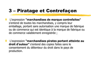 3 – Piratage et Contrefaçon
„    L'expression "marchandises de marque contrefaites"
    s'entend de toutes les marchandises, y compris leur
    emballage, portant sans autorisation une marque de fabrique
    ou de commerce qui est identique à la marque de fabrique ou
    de commerce valablement enregistrée ;

„    L'expression "marchandises pirates portant atteinte au
    droit d'auteur" s'entend des copies faites sans le
    consentement du détenteur du droit dans le pays de
    production.
 