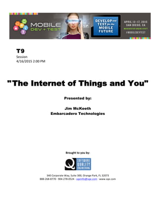 
T9
Session	
  
4/16/2015	
  2:00	
  PM	
  
	
  
	
  
	
  
"The Internet of Things and You"
	
  
Presented by:
Jim McKeeth
Embarcadero Technologies	
  
	
  
	
  
	
  
	
  
	
  
	
  
	
  
	
  
	
  
	
  
Brought	
  to	
  you	
  by:	
  
	
  
	
  
	
  
340	
  Corporate	
  Way,	
  Suite	
  300,	
  Orange	
  Park,	
  FL	
  32073	
  
888-­‐268-­‐8770	
  ·∙	
  904-­‐278-­‐0524	
  ·∙	
  sqeinfo@sqe.com	
  ·∙	
  www.sqe.com
 