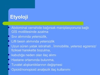 Etyoloji
 Abdominal cerrahide bağırsak maniplasyonuna bağlı
GİS motilitesinde azalma
 Sıvı alımında yetersizlik,
 Lifli besin alımında yetersizlik
 Uzun süren yatak istirahati , İmmobilite, yetersiz egzersiz/
fiziksel harekette bozulma,
 kabızlığa neden olan ilaç alımı
 Hastane ortamında bulunma,
 Tuvalet alışkanlıklarının değişmesi
 Opioid/nonopioid analjezik ilaç kullanımı
 