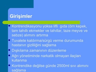 Girişimler
 Kontrendikasyonu yoksa lifli gıda (örn kepek,
tam tahıllı ekmekler ve tahıllar, taze meyve ve
sebze) alımını artırma
 Tuvalete kaldırma/sürgü verme durumunda
hastanın gizliliğini sağlama
 Dışkılama zamanının düzenleme
 Ağrı yönetiminde narkatik olmayan ilaçları
kullanma
 Kontrendike değilse günde 2500ml sıvı alımını
sağlama
 