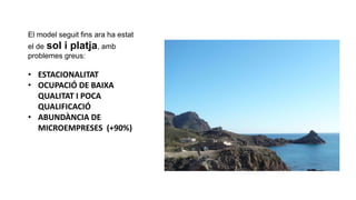 El model seguit fins ara ha estat
el de sol i platja, amb
problemes greus:
• ESTACIONALITAT
• OCUPACIÓ DE BAIXA
QUALITAT I POCA
QUALIFICACIÓ
• ABUNDÀNCIA DE
MICROEMPRESES (+90%)
 