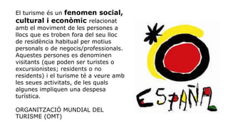 El turisme és un fenomen social,
cultural i econòmic relacionat
amb el moviment de les persones a
llocs que es troben fora del seu lloc
de residència habitual per motius
personals o de negocis/professionals.
Aquestes persones es denominen
visitants (que poden ser turistes o
excursionistes; residents o no
residents) i el turisme té a veure amb
les seues activitats, de les quals
algunes impliquen una despesa
turística.
ORGANITZACIÓ MUNDIAL DEL
TURISME (OMT)
 
