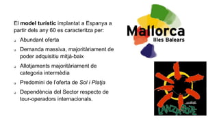 El model turístic implantat a Espanya a
partir dels any 60 es caracteritza per:
 Abundant oferta
 Demanda massiva, majoritàriament de
poder adquisitiu mitjà-baix
 Allotjaments majoritàriament de
categoria intermèdia
 Predomini de l’oferta de Sol i Platja
 Dependència del Sector respecte de
tour-operadors internacionals.
 