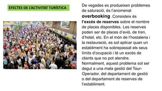 De vegades es produeixen problemes
de saturació, és l’anomenat
overbooking .Consisteix és
l’excés de reserves sobre el nombre
de places disponibles. Les reserves
poden ser de places d’avió, de tren,
d’hotel, etc. En el món de l’hostaleria i
la restauració, es sol aplicar quan un
establiment ha sobrepassat els seus
límits d’ocupació i té un excés de
clients que no pot atendre.
Normalment, aquest problema sol ser
degut a una mala gestió del Tour-
Operador, del departament de gestió
o del departament de reserves de
l’establiment.
EFECTES DE L’ACTIVITAT TURÍSTICA
 