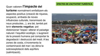 Quan valorem l’impacte del
turisme normalment emfatitzem els
aspectes positius (creació de riquesa,
ocupació, arribada de noves
influències culturals, transmissió de
nous productes...), ara bé, també pot
tenir elements negatius: pot
distorsionar l’espai i alterar el paisatge
natural i l’equilibri ecològic. L’augment
de la pressió humana pot comportar la
degradació i destrucció del medi. A les
zones de costa, s’incrementa la
contaminació del mar i es dóna la
sobreexplotació dels aqüífers
(salinització).
EFECTES DE L’ACTIVITAT TURÍSTICA
 
