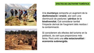 A la muntanya comporta un augment de la
desforestació i erosió, així com una
disminució de pastures i pèrdua de la
biodiversitat. Cal considerar també
l’impacte derivat de l’augment dels residus i
la contaminació.
Si considerem els efectes del turisme en la
població, és cert que proporciona més
feina. Però amb una alta estacionalitat i
economia submergida.
EFECTES DE L’ACTIVITAT TURÍSTICA
 