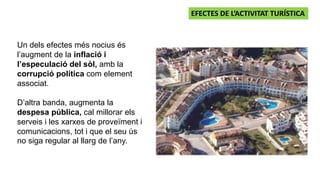Un dels efectes més nocius és
l’augment de la inflació i
l’especulació del sòl, amb la
corrupció política com element
associat.
D’altra banda, augmenta la
despesa pública, cal millorar els
serveis i les xarxes de proveïment i
comunicacions, tot i que el seu ús
no siga regular al llarg de l’any.
EFECTES DE L’ACTIVITAT TURÍSTICA
 