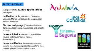 A Espanya hi ha quatre grans àrees
turístiques:
La Mediterrània, que inclou Catalunya,
València, Múrcia i Andalusia. El seu principal
atractiu és el mar.
Els dos arxipèlags (Canàries i Balears).
També destaca l’oferta relacionada amb el sol i
la platja.
La zona interior, que inclou Madrid i les
“ciutats històriques” (Lleó, Toledo,
Salamanca...).
La zona atlàntica, és una zona amb un
turisme més familiar, i presenta una oferta més
diversa: platges, cultura, gastronomia ...
ÀREES TURÍSTIQUES
 