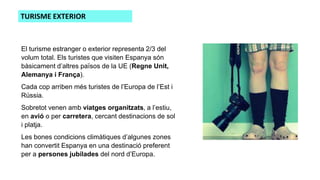 El turisme estranger o exterior representa 2/3 del
volum total. Els turistes que visiten Espanya són
bàsicament d’altres països de la UE (Regne Unit,
Alemanya i França).
Cada cop arriben més turistes de l’Europa de l’Est i
Rússia.
Sobretot venen amb viatges organitzats, a l’estiu,
en avió o per carretera, cercant destinacions de sol
i platja.
Les bones condicions climàtiques d’algunes zones
han convertit Espanya en una destinació preferent
per a persones jubilades del nord d’Europa.
TURISME EXTERIOR
 