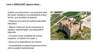 Caldria una reconversió i una renovació clara
del sector, basada en una planificació a llarg
termini, que considere el següent:
- Potenciar el turisme de qualitat (d’alt poder
adquisitiu)
- Millorar l’oferta per tal de contrarestar la
rigidesa, l’estacionalitat i els desequilibris
regionals.
- Fomentar noves modalitats de turisme
(l’esportiu, el cultural i de ciutat...)
- Disminuir la dependència de l’exterior.
- Compatibiliztar el desenvolupament turístic
amb la qualitat mediambiental.
I com a CONCLUSIÓ, algunes idees...
 