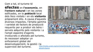 Com a tal, el turisme té
efectes en l'economia, en
l'entorn natural i en les zones
edificades, en la població local
dels llocs visitats i en els visitants
pròpiament dits. A causa d'aquests
diversos impactes, l'àmplia gamma
i varietat de factors de producció
requerits per a produir els béns i
serveis adquirits pels visitants i a
l'ampli espectre d'agents
involucrats o afectats pel turisme,
és necessari adoptar un
enfocament global del
desenvolupament, la gestió i la
supervisió del turisme. http://media.unwto.org/es/content/entender-el-turismo-
glosario-basico
 