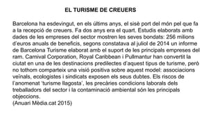 Barcelona ha esdevingut, en els últims anys, el sisè port del món pel que fa
a la recepció de creuers. Fa dos anys era el quart. Estudis elaborats amb
dades de les empreses del sector mostren les seves bondats: 256 milions
d’euros anuals de beneficis, segons constatava al juliol de 2014 un informe
de Barcelona Turisme elaborat amb el suport de les principals empreses del
ram. Carnival Corporation, Royal Caribbean i Pullmantur han convertit la
ciutat en una de les destinacions predilectes d’aquest tipus de turisme, però
no tothom comparteix una visió positiva sobre aquest model: associacions
veïnals, ecologistes i sindicats exposen els seus dubtes. Els riscos de
l’anomenat ‘turisme llagosta’, les precàries condicions laborals dels
treballadors del sector i la contaminació ambiental són les principals
objeccions.
(Anuari Mèdia.cat 2015)
EL TURISME DE CREUERS
 