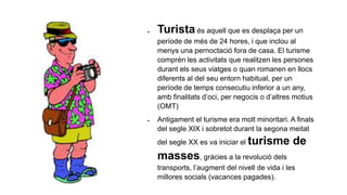  Turista és aquell que es desplaça per un
període de més de 24 hores, i que inclou al
menys una pernoctació fora de casa. El turisme
comprèn les activitats que realitzen les persones
durant els seus viatges o quan romanen en llocs
diferents al del seu entorn habitual, per un
període de temps consecutiu inferior a un any,
amb finalitats d’oci, per negocis o d’altres motius
(OMT)
 Antigament el turisme era molt minoritari. A finals
del segle XIX i sobretot durant la segona meitat
del segle XX es va iniciar el turisme de
masses, gràcies a la revolució dels
transports, l’augment del nivell de vida i les
millores socials (vacances pagades).
 
