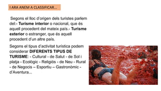 Segons el lloc d’origen dels turistes parlem
del:- Turisme interior o nacional, que és
aquell procedent del mateix país.- Turisme
exterior o estranger, que és aquell
procedent d’un altre país.
Segons el tipus d’activitat turística podem
considerar DIFERENTS TIPUS DE
TURISME: - Cultural - de Salut - de Sol i
platja - Ecològic - Religiós - de Neu - Rural
- de Negocis – Esportiu – Gastronòmic -
d’Aventura...
I ARA ANEM A CLASSIFICAR...
 