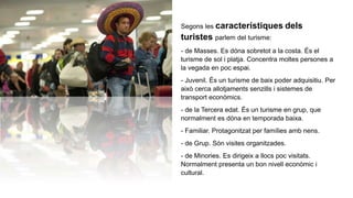Segons les característiques dels
turistes parlem del turisme:
- de Masses. Es dóna sobretot a la costa. És el
turisme de sol i platja. Concentra moltes persones a
la vegada en poc espai.
- Juvenil. És un turisme de baix poder adquisitiu. Per
això cerca allotjaments senzills i sistemes de
transport econòmics.
- de la Tercera edat. És un turisme en grup, que
normalment es dóna en temporada baixa.
- Familiar. Protagonitzat per famílies amb nens.
- de Grup. Són visites organitzades.
- de Minories. Es dirigeix a llocs poc visitats.
Normalment presenta un bon nivell econòmic i
cultural.
 