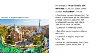  Per analitzar la importància del
turisme en una zona podem utilitzar
diversos indicadors, com ara:
 - Quantitat de places turístiques (llits). Cal
establir la relació entre els llits turístics i la
població permanent. Les zones molt
turístiques són aquelles amb més de
1000 llits per cada 100 habitats.
 - Quantificar el nombre de turistes.
 - Quantificar les pernoctacions mitjanes
per turista.
 - Quantificar la despesa mitjana per
turista i dia.
 - Avaluar les característiques dels turistes
(de masses, jovenil, tercera edat ...)
Catalunya és la comunitat més turística.
 